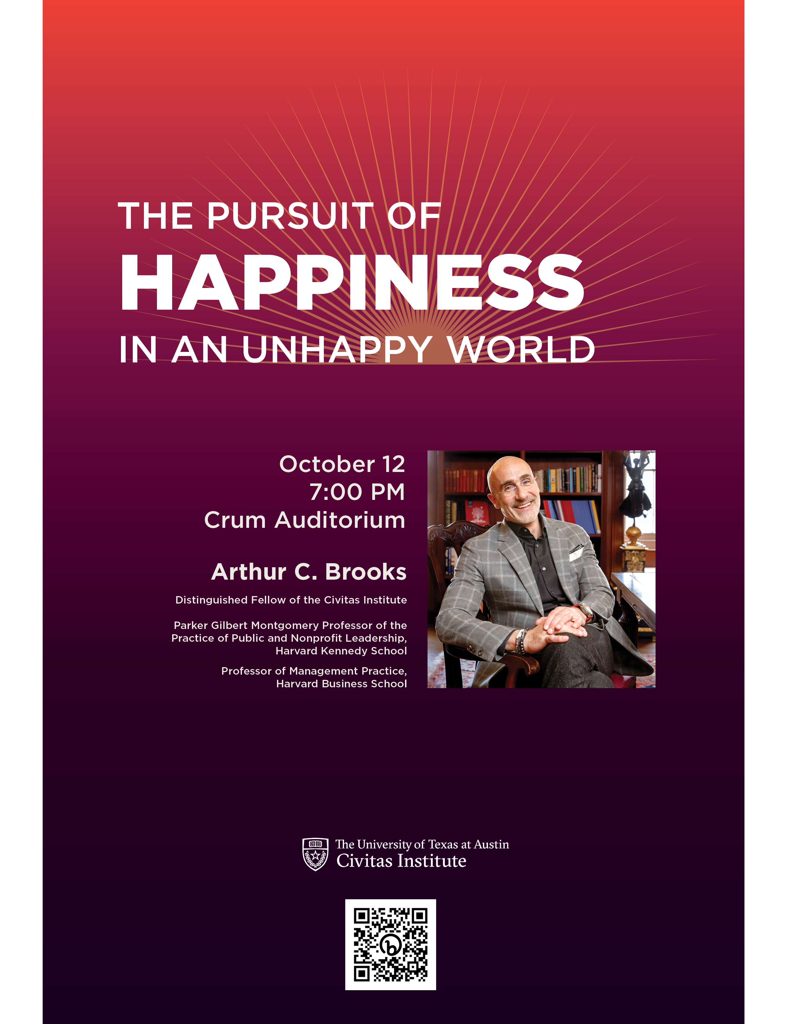 The Pursuit of Happiness in an Unhappy World October 12 7:00 PM Crum Auditorium Arthur C. Brooks Distinguished Fellow of the Civitas Institute Parker Gilbert Montgomery Professor of the Practice of Public and Nonprofit Leadership, Harvard Kennedy School Professor of Management Practice, Harvard Business School