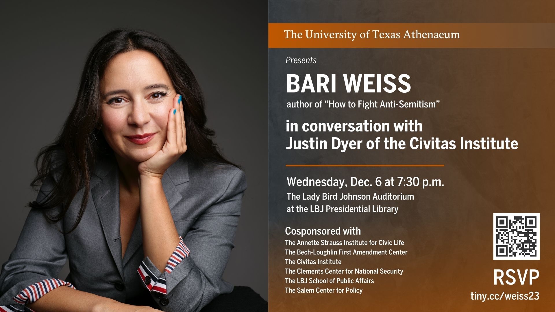 The University of Texas Athenaeum presents BARI WEISS author of How to Fight Anti-Semitism in conversation with Justin Dyer of The Civitas Institute Wednesday, Dec. 6 at 7:30 p.m. The Lady Bird Johnson Auditorium at the LBJ Presidential Library Cosponsored by: The Bech-Loughlin First Amendment Center The Civitas Institute The Clements Center for National Security The Salem Center for Policy The LBJ School of Public Affairs The Annette Strauss Institute for Civic Life